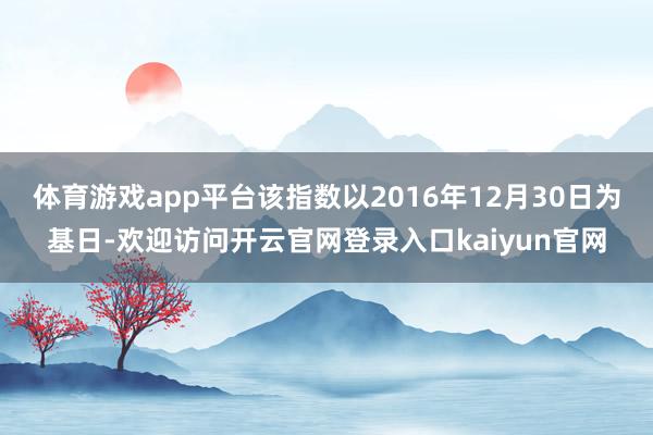 体育游戏app平台该指数以2016年12月30日为基日-欢迎访问开云官网登录入口kaiyun官网