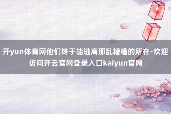 开yun体育网他们终于能逃离那乱糟糟的所在-欢迎访问开云官网登录入口kaiyun官网