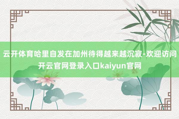 云开体育哈里自发在加州待得越来越沉寂-欢迎访问开云官网登录入口kaiyun官网