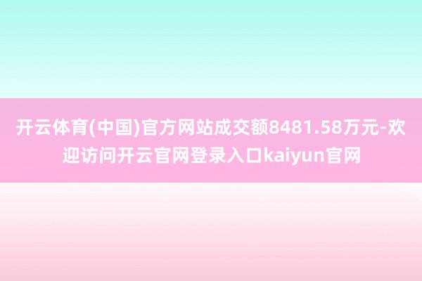 开云体育(中国)官方网站成交额8481.58万元-欢迎访问开云官网登录入口kaiyun官网