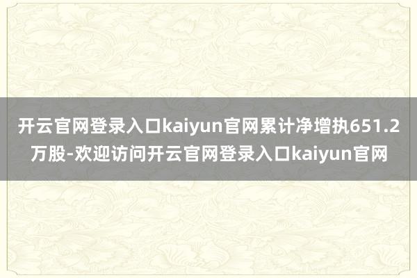 开云官网登录入口kaiyun官网累计净增执651.2万股-欢迎访问开云官网登录入口kaiyun官网