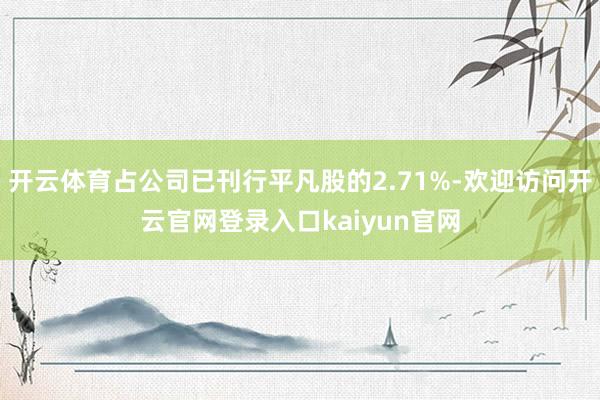 开云体育占公司已刊行平凡股的2.71%-欢迎访问开云官网登录入口kaiyun官网