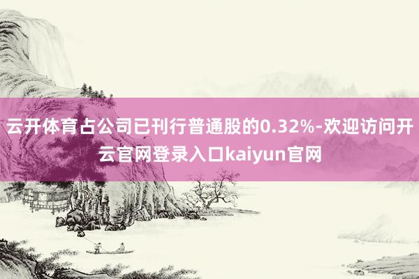 云开体育占公司已刊行普通股的0.32%-欢迎访问开云官网登录入口kaiyun官网