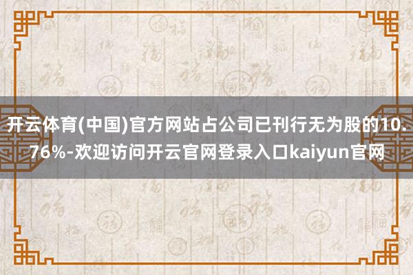 开云体育(中国)官方网站占公司已刊行无为股的10.76%-欢迎访问开云官网登录入口kaiyun官网