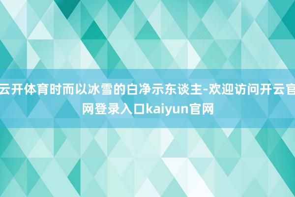 云开体育时而以冰雪的白净示东谈主-欢迎访问开云官网登录入口kaiyun官网