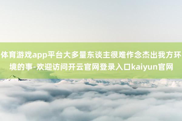 体育游戏app平台大多量东谈主很难作念杰出我方环境的事-欢迎访问开云官网登录入口kaiyun官网