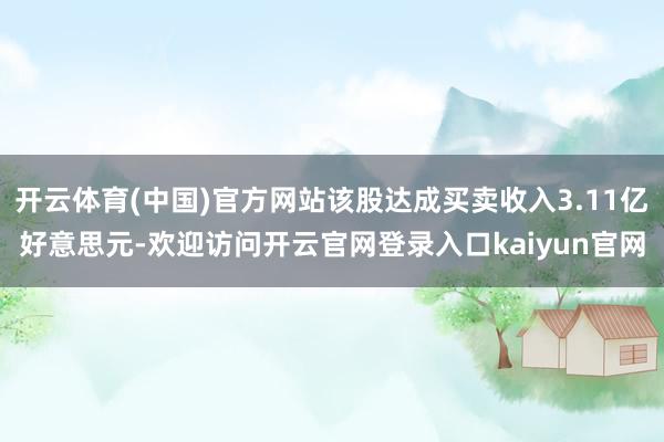 开云体育(中国)官方网站该股达成买卖收入3.11亿好意思元-欢迎访问开云官网登录入口kaiyun官网