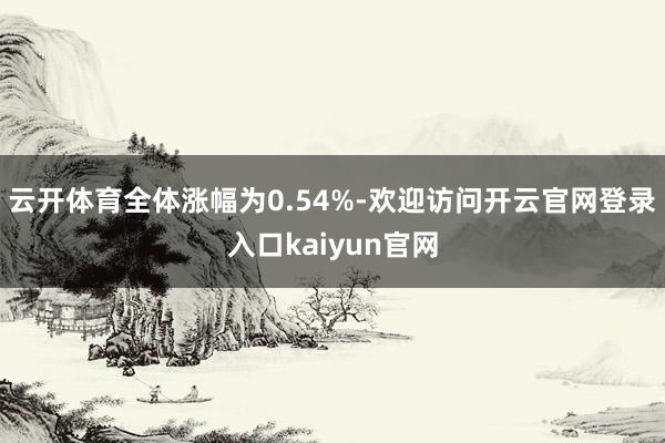 云开体育全体涨幅为0.54%-欢迎访问开云官网登录入口kaiyun官网