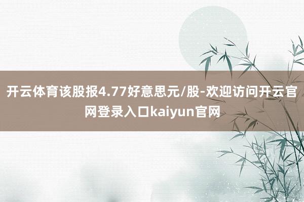 开云体育该股报4.77好意思元/股-欢迎访问开云官网登录入口kaiyun官网