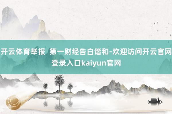 开云体育举报  第一财经告白谐和-欢迎访问开云官网登录入口kaiyun官网