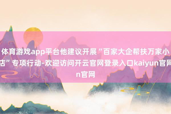 体育游戏app平台他建议开展“百家大企帮扶万家小店”专项行动-欢迎访问开云官网登录入口kaiyun官网