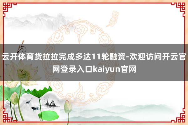 云开体育货拉拉完成多达11轮融资-欢迎访问开云官网登录入口kaiyun官网