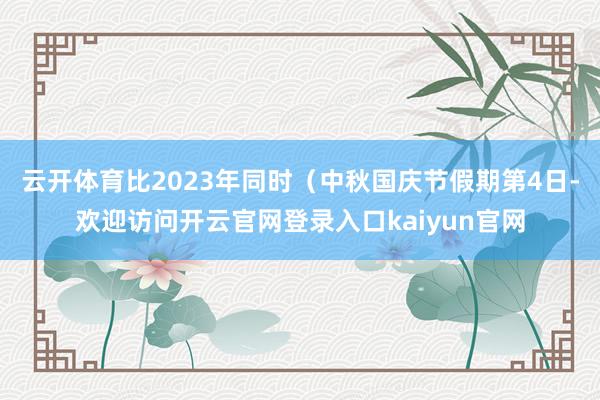 云开体育比2023年同时（中秋国庆节假期第4日-欢迎访问开云官网登录入口kaiyun官网