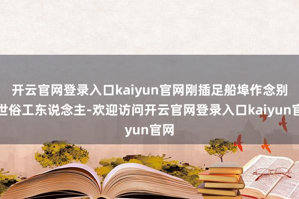 开云官网登录入口kaiyun官网刚插足船埠作念别称世俗工东说念主-欢迎访问开云官网登录入口kaiyun官网