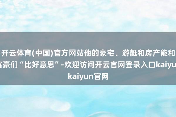 开云体育(中国)官方网站他的豪宅、游艇和房产能和亿万富豪们“比好意思”-欢迎访问开云官网登录入口kaiyun官网