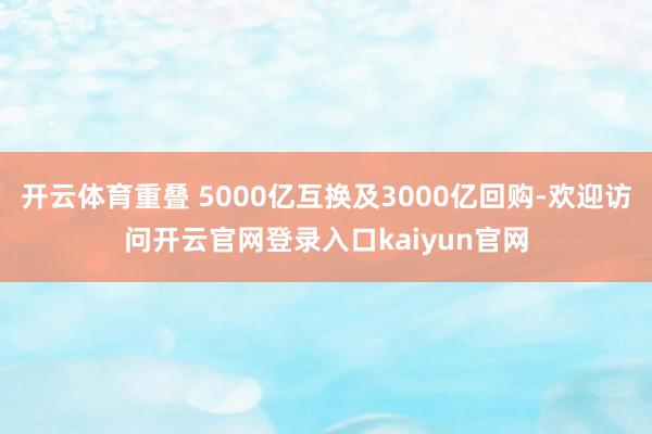 开云体育重叠 5000亿互换及3000亿回购-欢迎访问开云官网登录入口kaiyun官网