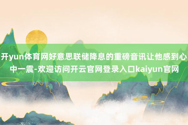 开yun体育网好意思联储降息的重磅音讯让他感到心中一震-欢迎访问开云官网登录入口kaiyun官网