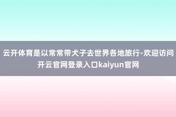 云开体育是以常常带犬子去世界各地旅行-欢迎访问开云官网登录入口kaiyun官网