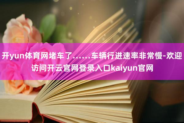 开yun体育网堵车了……车辆行进速率非常慢-欢迎访问开云官网登录入口kaiyun官网