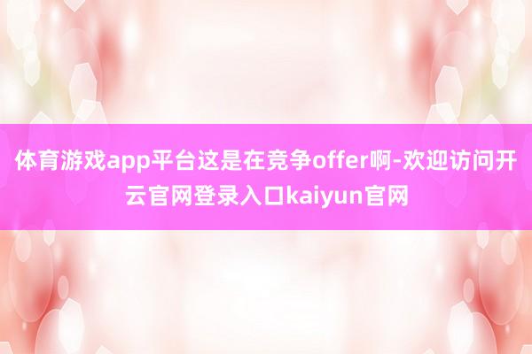 体育游戏app平台这是在竞争offer啊-欢迎访问开云官网登录入口kaiyun官网