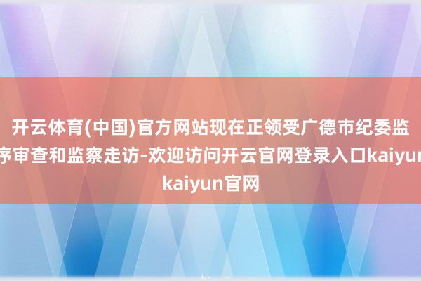 开云体育(中国)官方网站现在正领受广德市纪委监委秩序审查和监察走访-欢迎访问开云官网登录入口kaiyun官网