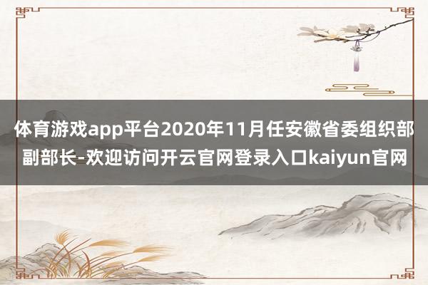 体育游戏app平台2020年11月任安徽省委组织部副部长-欢迎访问开云官网登录入口kaiyun官网