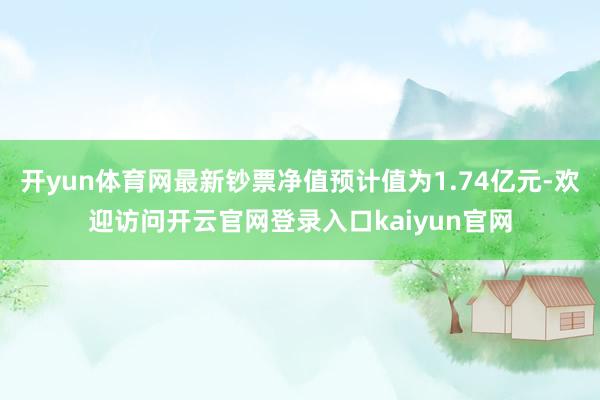 开yun体育网最新钞票净值预计值为1.74亿元-欢迎访问开云官网登录入口kaiyun官网