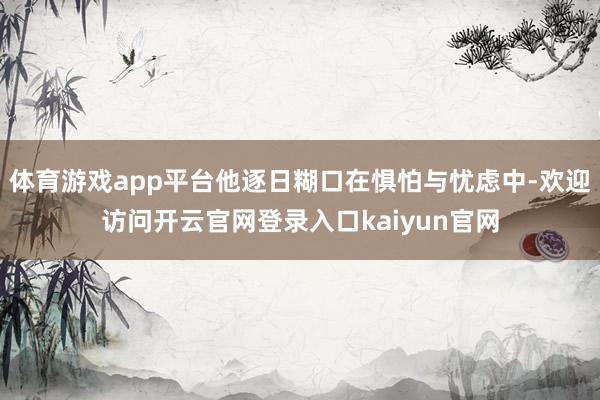 体育游戏app平台他逐日糊口在惧怕与忧虑中-欢迎访问开云官网登录入口kaiyun官网