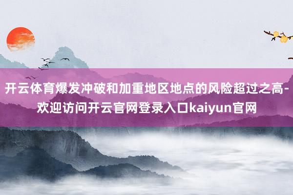 开云体育爆发冲破和加重地区地点的风险超过之高-欢迎访问开云官网登录入口kaiyun官网