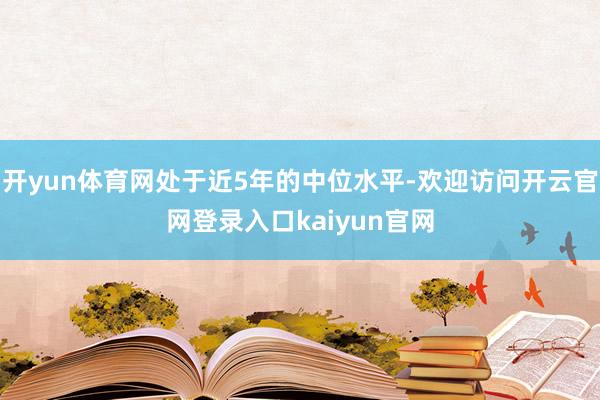 开yun体育网处于近5年的中位水平-欢迎访问开云官网登录入口kaiyun官网