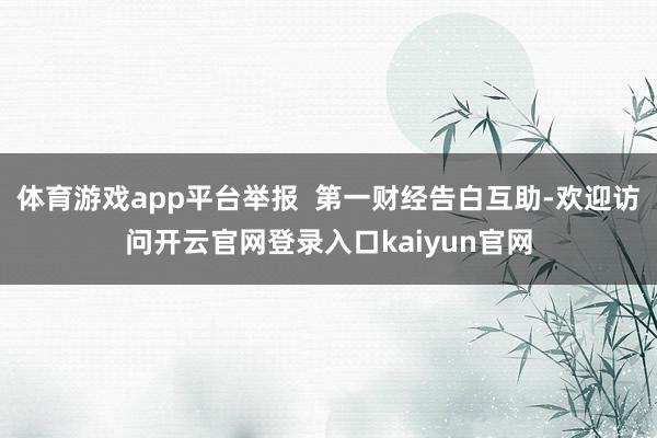 体育游戏app平台举报  第一财经告白互助-欢迎访问开云官网登录入口kaiyun官网