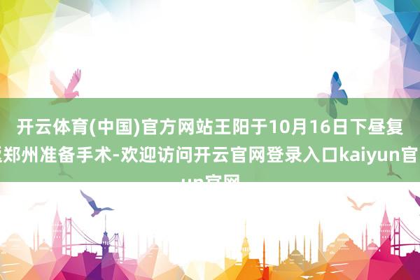 开云体育(中国)官方网站王阳于10月16日下昼复返郑州准备手术-欢迎访问开云官网登录入口kaiyun官网