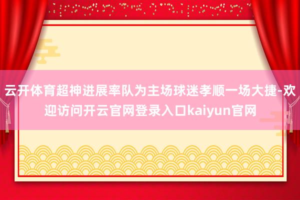 云开体育超神进展率队为主场球迷孝顺一场大捷-欢迎访问开云官网登录入口kaiyun官网