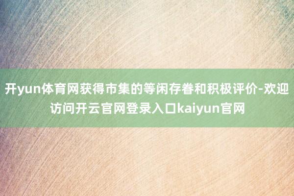 开yun体育网获得市集的等闲存眷和积极评价-欢迎访问开云官网登录入口kaiyun官网