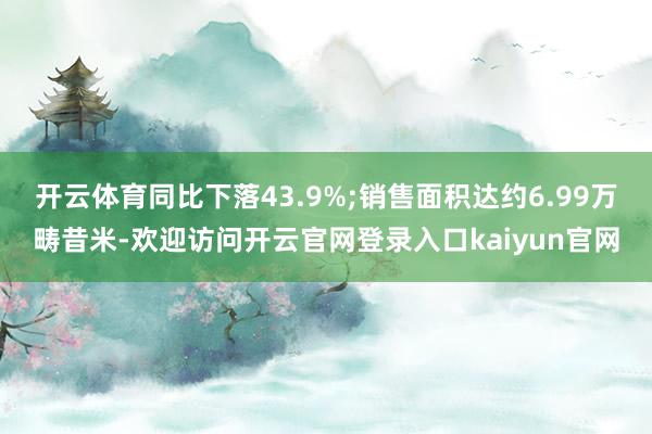 开云体育同比下落43.9%;销售面积达约6.99万畴昔米-欢迎访问开云官网登录入口kaiyun官网