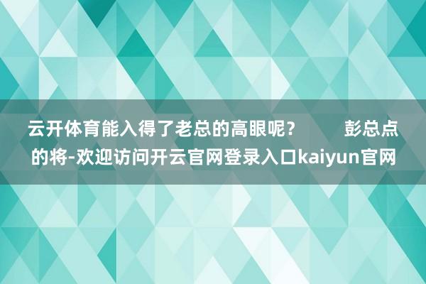 云开体育能入得了老总的高眼呢？        彭总点的将-欢迎访问开云官网登录入口kaiyun官网