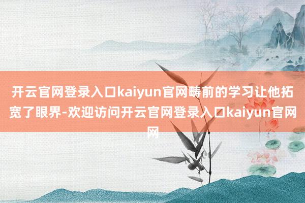 开云官网登录入口kaiyun官网畴前的学习让他拓宽了眼界-欢迎访问开云官网登录入口kaiyun官网