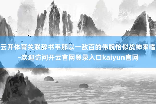 云开体育关联辞书韦那以一敌百的伟貌恰似战神来临-欢迎访问开云官网登录入口kaiyun官网