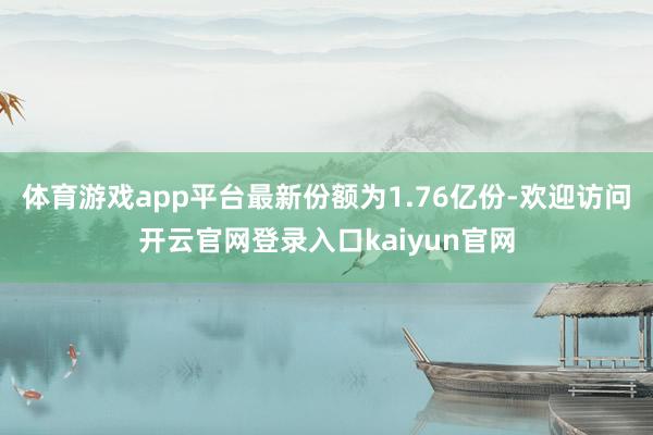 体育游戏app平台最新份额为1.76亿份-欢迎访问开云官网登录入口kaiyun官网