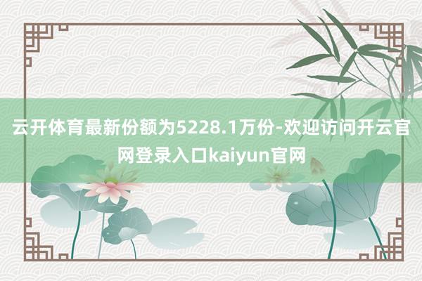 云开体育最新份额为5228.1万份-欢迎访问开云官网登录入口kaiyun官网