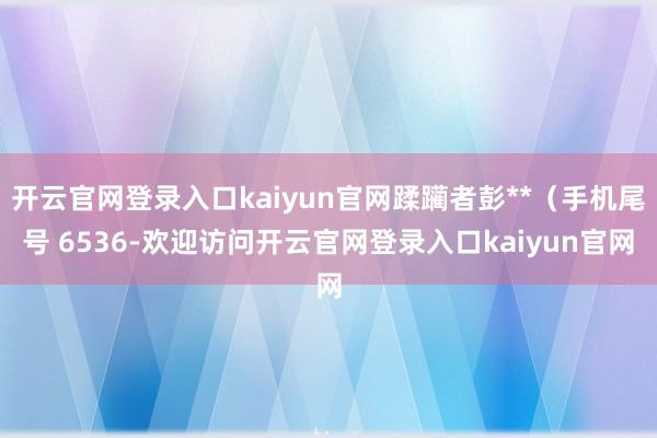 开云官网登录入口kaiyun官网蹂躏者彭**（手机尾号 6536-欢迎访问开云官网登录入口kaiyun官网