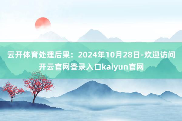 云开体育处理后果：2024年10月28日-欢迎访问开云官网登录入口kaiyun官网