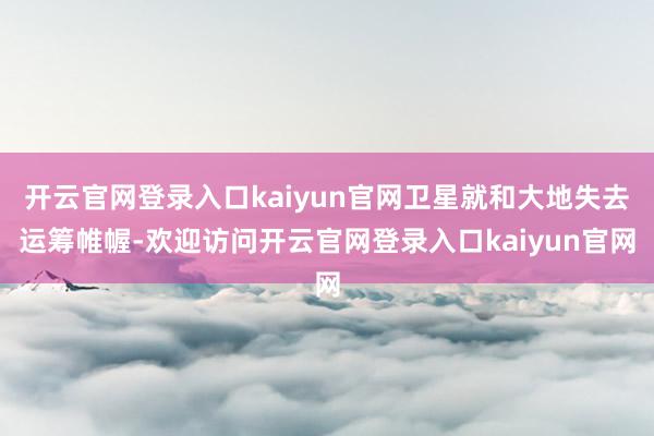 开云官网登录入口kaiyun官网卫星就和大地失去运筹帷幄-欢迎访问开云官网登录入口kaiyun官网