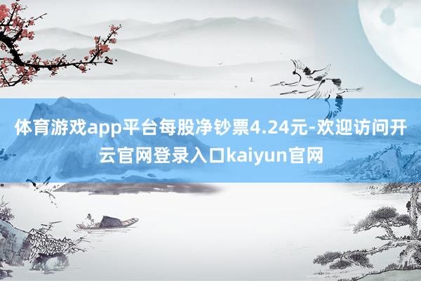 体育游戏app平台每股净钞票4.24元-欢迎访问开云官网登录入口kaiyun官网