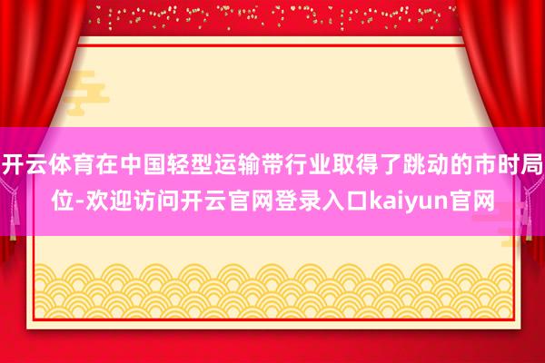 开云体育在中国轻型运输带行业取得了跳动的市时局位-欢迎访问开云官网登录入口kaiyun官网