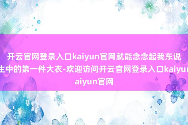 开云官网登录入口kaiyun官网就能念念起我东说念主生中的第一件大衣-欢迎访问开云官网登录入口kaiyun官网