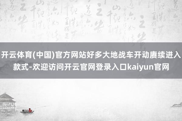 开云体育(中国)官方网站好多大地战车开动赓续进入款式-欢迎访问开云官网登录入口kaiyun官网