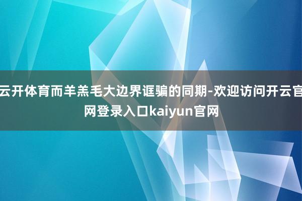 云开体育而羊羔毛大边界诓骗的同期-欢迎访问开云官网登录入口kaiyun官网