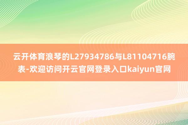 云开体育浪琴的L27934786与L81104716腕表-欢迎访问开云官网登录入口kaiyun官网