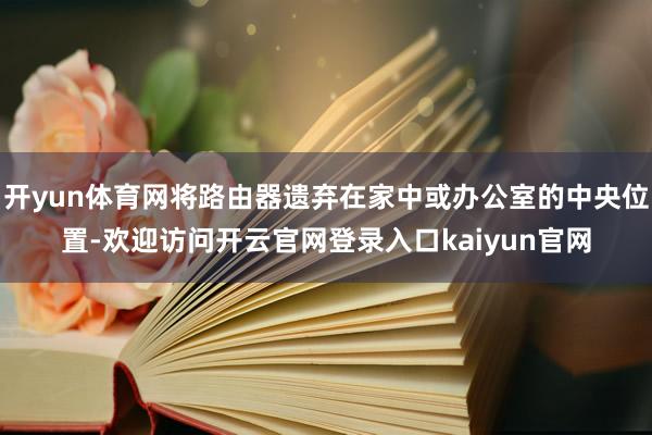 开yun体育网将路由器遗弃在家中或办公室的中央位置-欢迎访问开云官网登录入口kaiyun官网